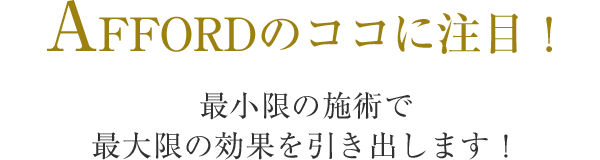 AFFORDのココに注目！最小限の施術で 最大限の効果を引き出します！