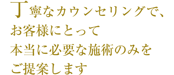 丁寧なカウンセリングで、お客様にとって本当に必要な施術のみをご提案します