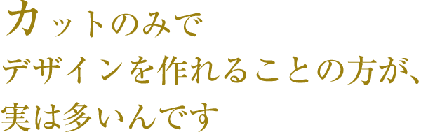 カットのみでデザインを作れることの方が、実は多いんです